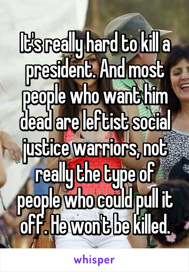 It's really hard to kill a president. And most people who want him dead are leftist social justice warriors, not really the type of people who could pull it off. He won't be killed.