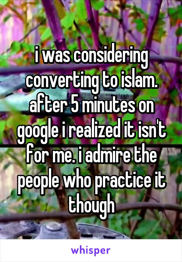 i was considering converting to islam. after 5 minutes on google i realized it isn't for me. i admire the people who practice it though