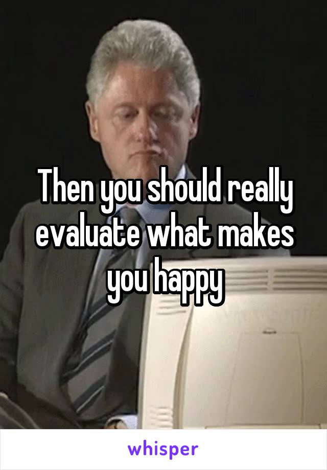 Then you should really evaluate what makes you happy