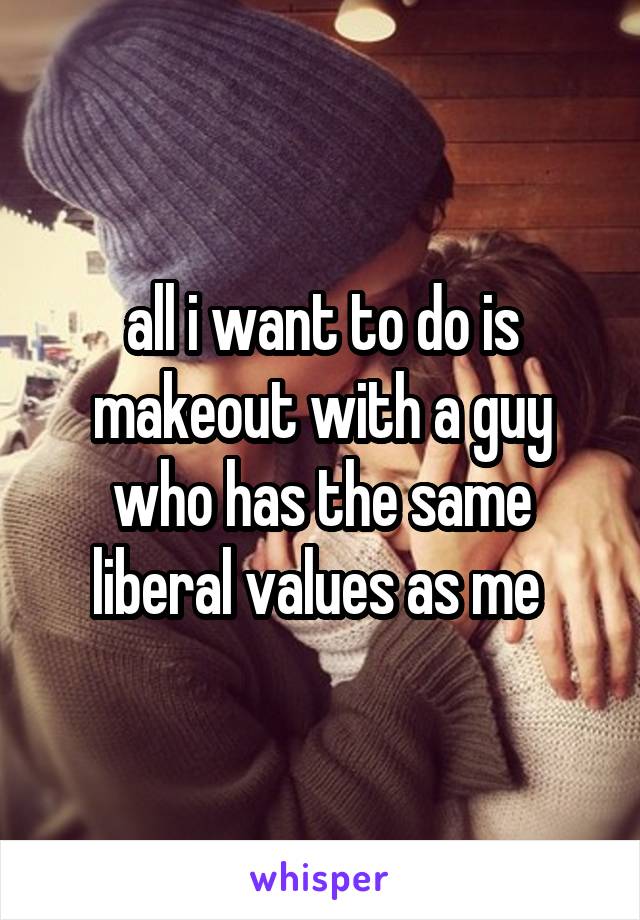 all i want to do is makeout with a guy who has the same liberal values as me 