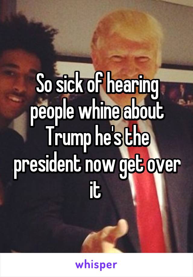 So sick of hearing people whine about Trump he's the president now get over it 