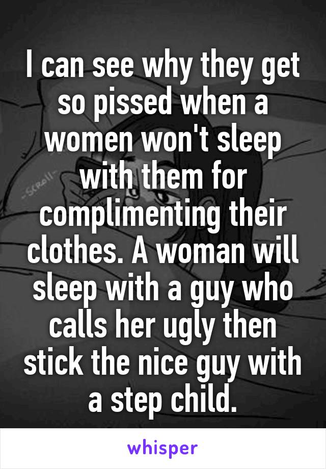 I can see why they get so pissed when a women won't sleep with them for complimenting their clothes. A woman will sleep with a guy who calls her ugly then stick the nice guy with a step child.