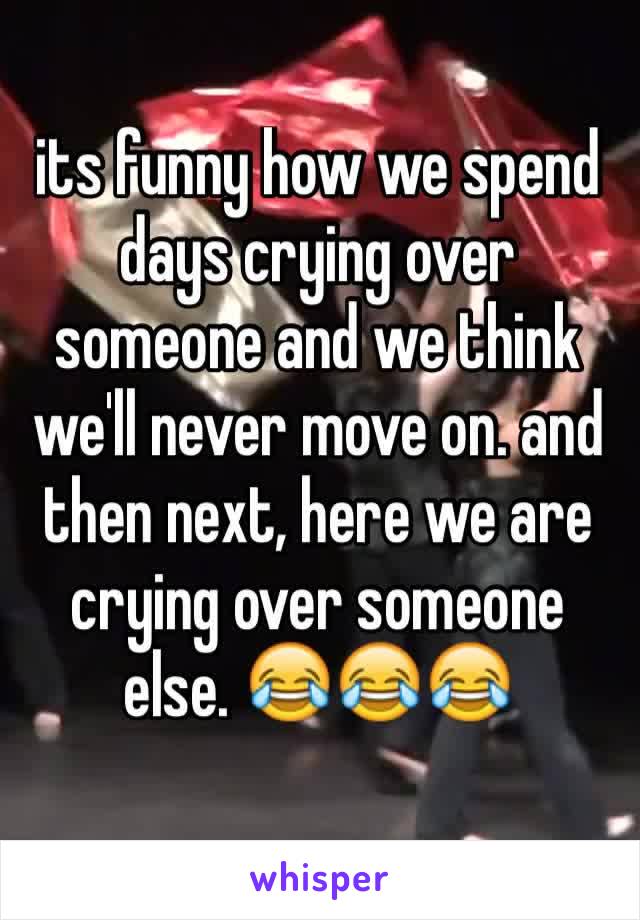 its funny how we spend days crying over someone and we think we'll never move on. and then next, here we are crying over someone else. 😂😂😂