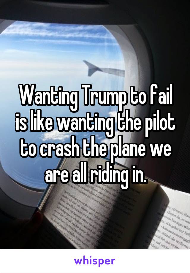 Wanting Trump to fail is like wanting the pilot to crash the plane we are all riding in.