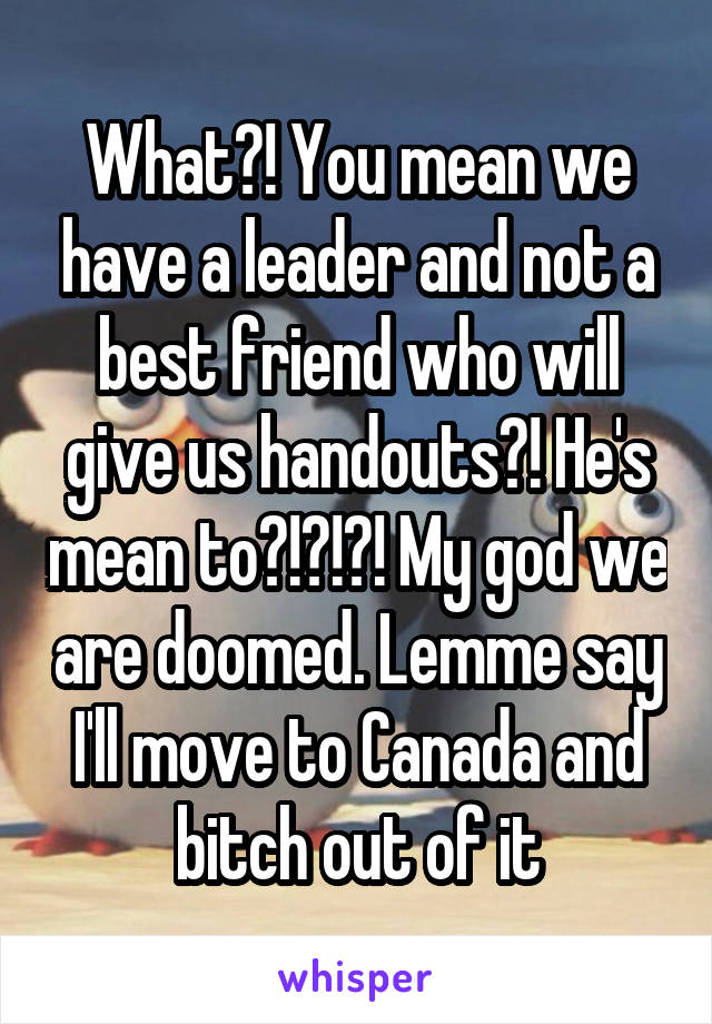 What?! You mean we have a leader and not a best friend who will give us handouts?! He's mean to?!?!?! My god we are doomed. Lemme say I'll move to Canada and bitch out of it