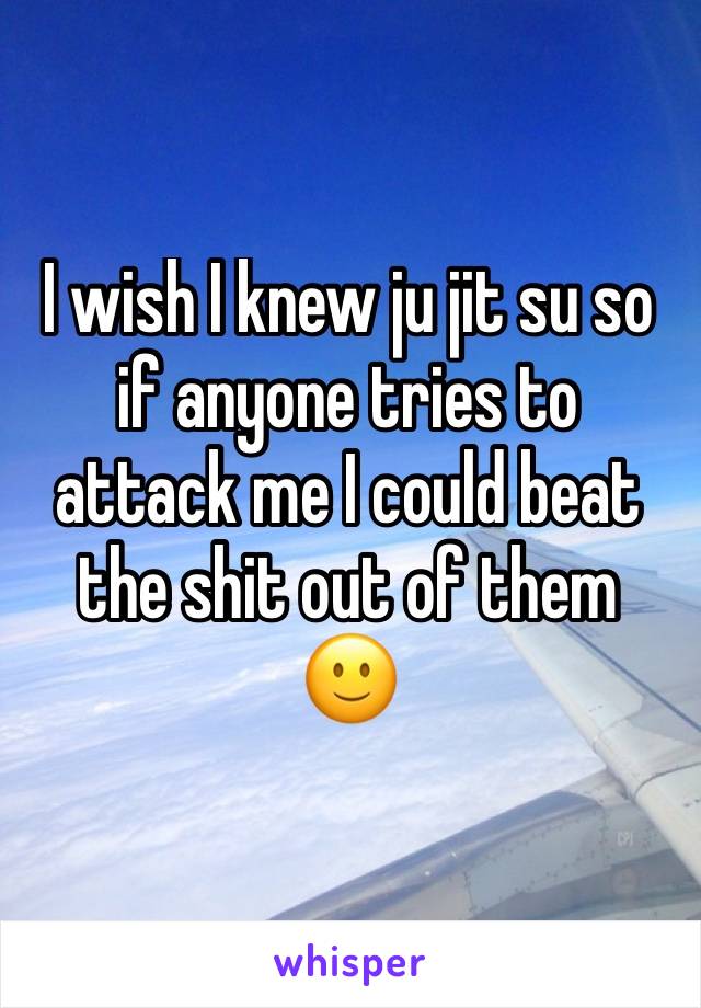 I wish I knew ju jit su so if anyone tries to attack me I could beat the shit out of them
🙂