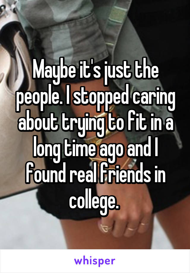 Maybe it's just the people. I stopped caring about trying to fit in a long time ago and I found real friends in college. 