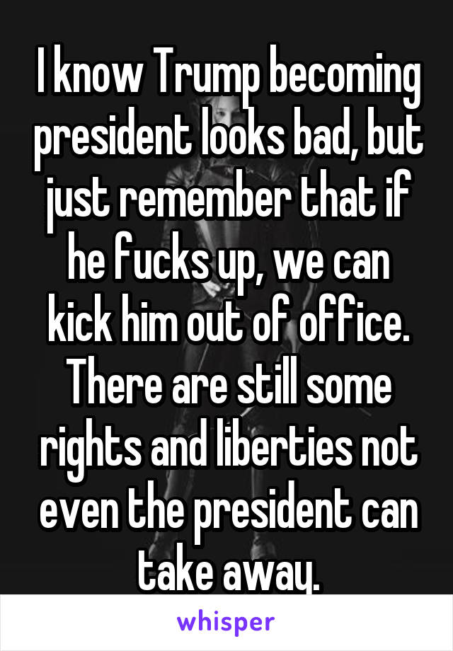 I know Trump becoming president looks bad, but just remember that if he fucks up, we can kick him out of office. There are still some rights and liberties not even the president can take away.