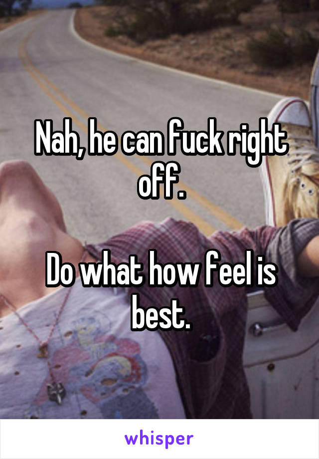 Nah, he can fuck right off.

Do what how feel is best.