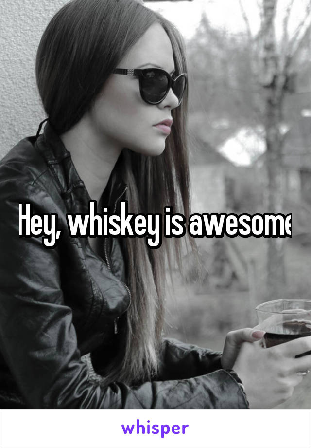 Hey, whiskey is awesome