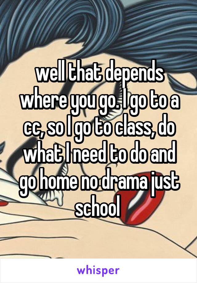 well that depends where you go. I go to a cc, so I go to class, do what I need to do and go home no drama just school 