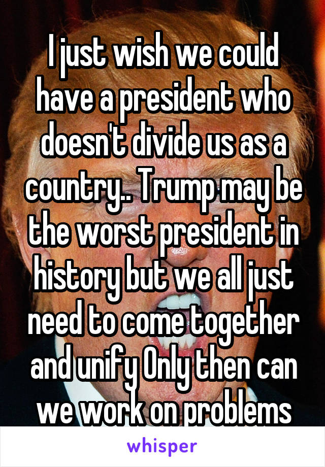 I just wish we could have a president who doesn't divide us as a country.. Trump may be the worst president in history but we all just need to come together and unify Only then can we work on problems