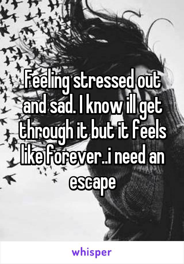 Feeling stressed out and sad. I know ill get through it but it feels like forever..i need an escape