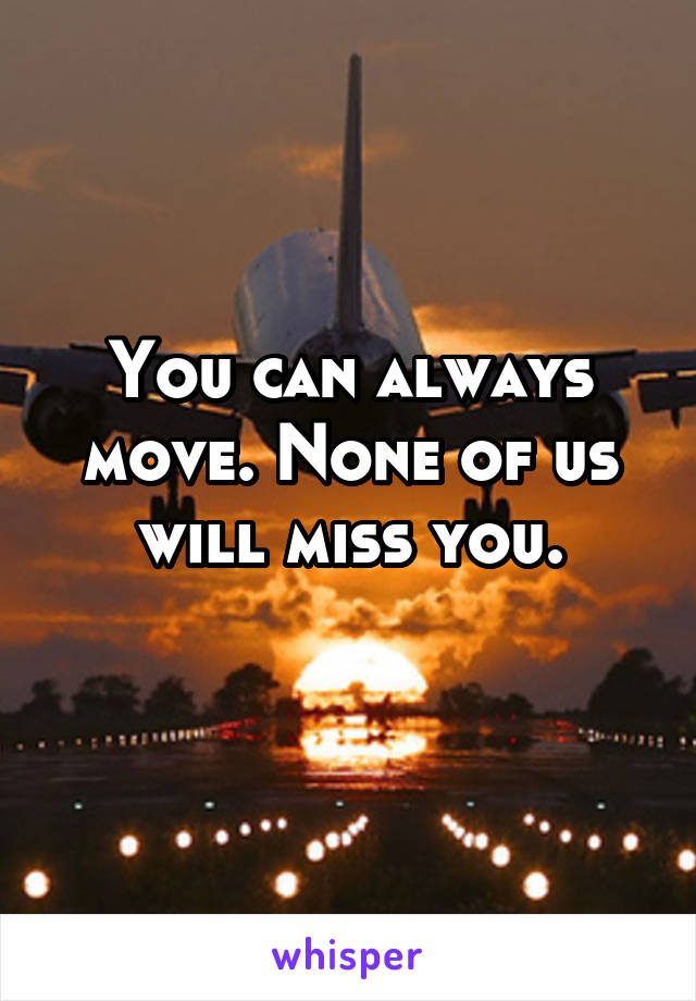 You can always move. None of us will miss you.
