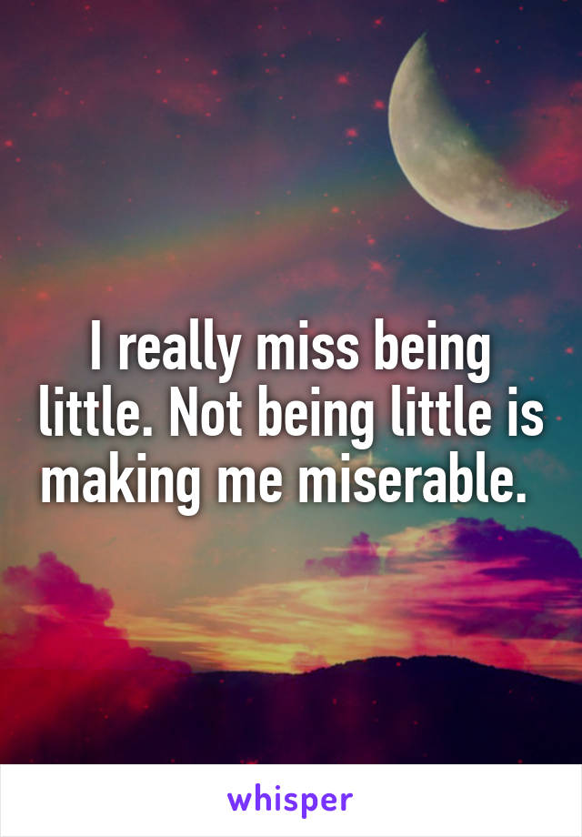 I really miss being little. Not being little is making me miserable. 