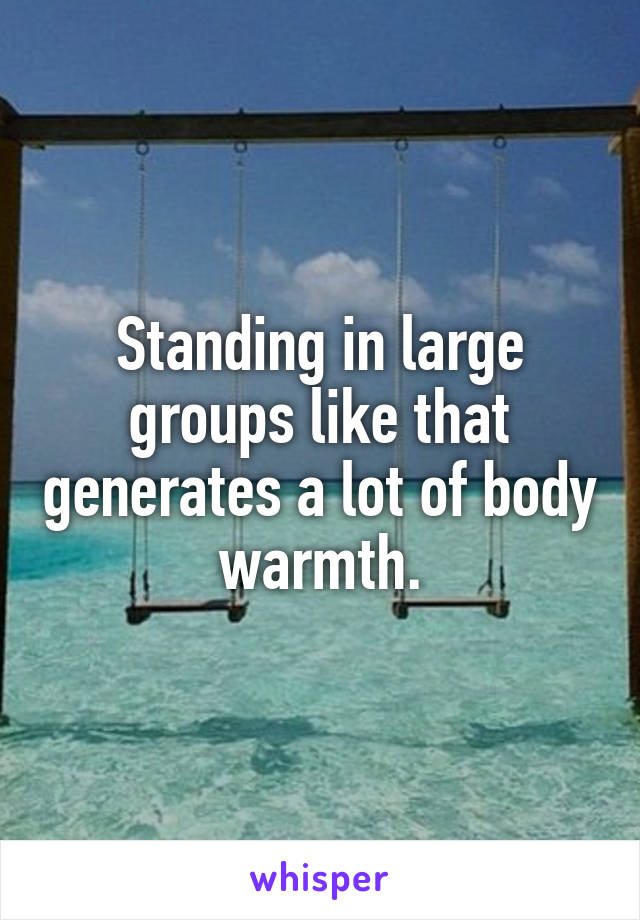 Standing in large groups like that generates a lot of body warmth.