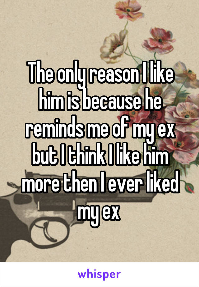 The only reason I like him is because he reminds me of my ex but I think I like him more then I ever liked my ex 