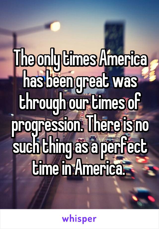 The only times America has been great was through our times of progression. There is no such thing as a perfect time in America. 