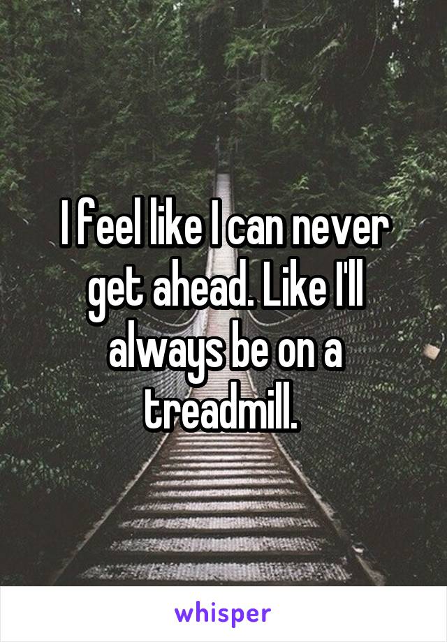 I feel like I can never get ahead. Like I'll always be on a treadmill. 