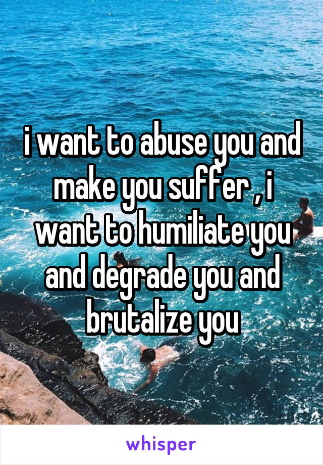 i want to abuse you and make you suffer , i want to humiliate you and degrade you and brutalize you