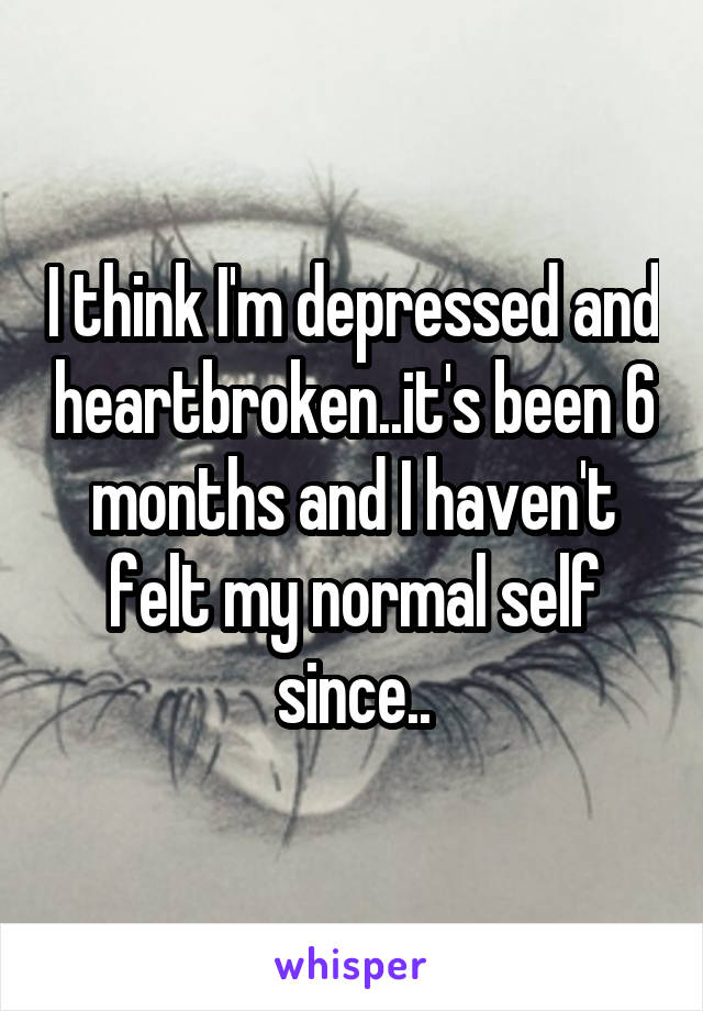 I think I'm depressed and heartbroken..it's been 6 months and I haven't felt my normal self since..