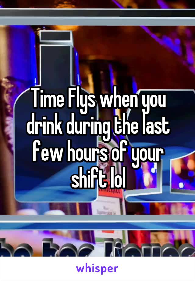 Time Flys when you drink during the last few hours of your shift lol