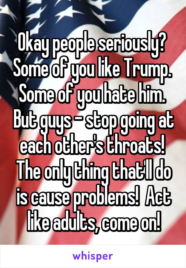 Okay people seriously?  Some of you like Trump.  Some of you hate him.  But guys - stop going at each other's throats!  The only thing that'll do is cause problems!  Act like adults, come on!