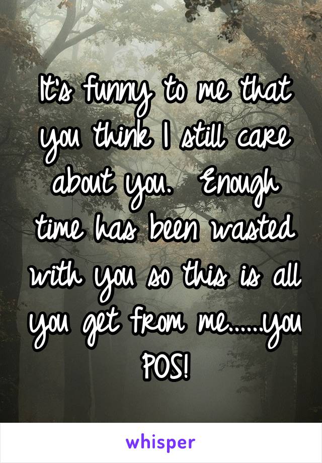 It's funny to me that you think I still care about you.  Enough time has been wasted with you so this is all you get from me......you POS!