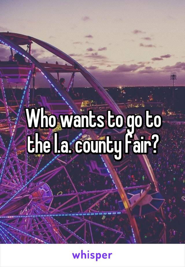 Who wants to go to the l.a. county fair?