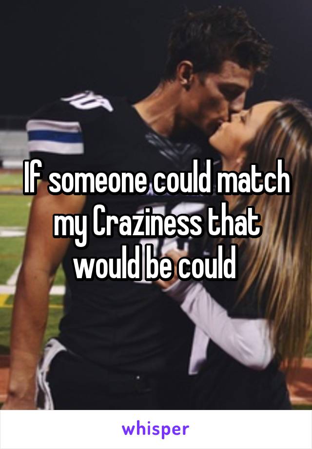 If someone could match my Craziness that would be could 