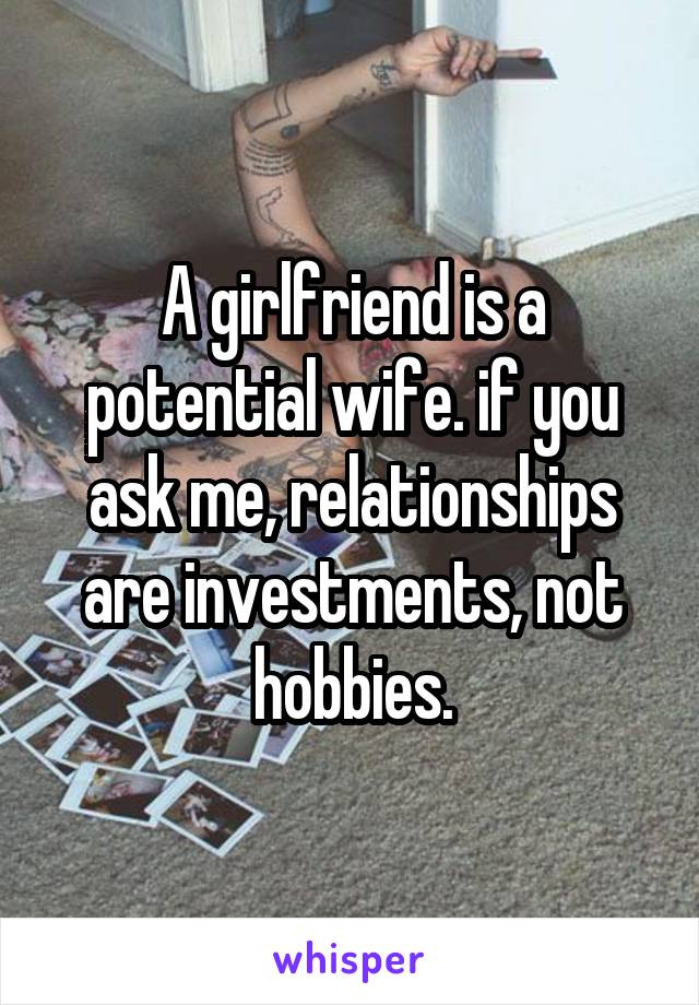 A girlfriend is a potential wife. if you ask me, relationships are investments, not hobbies.