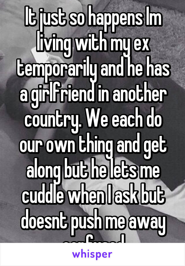 It just so happens Im living with my ex temporarily and he has a girlfriend in another country. We each do our own thing and get along but he lets me cuddle when I ask but doesnt push me away confused