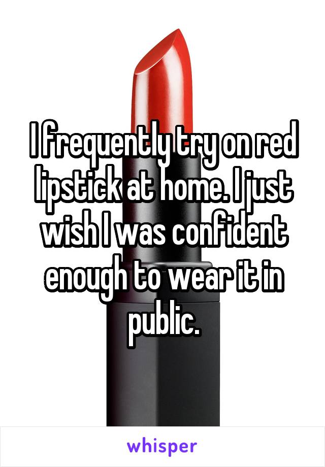 I frequently try on red lipstick at home. I just wish I was confident enough to wear it in public.