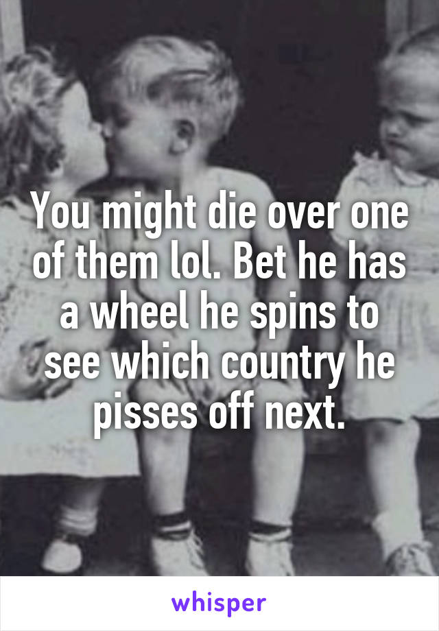 You might die over one of them lol. Bet he has a wheel he spins to see which country he pisses off next.