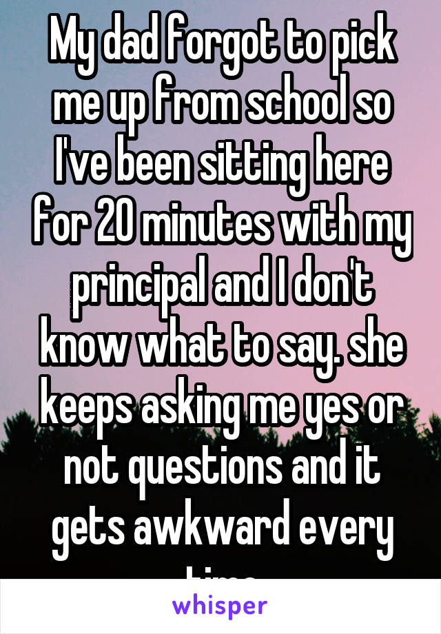 My dad forgot to pick me up from school so I've been sitting here for 20 minutes with my principal and I don't know what to say. she keeps asking me yes or not questions and it gets awkward every time