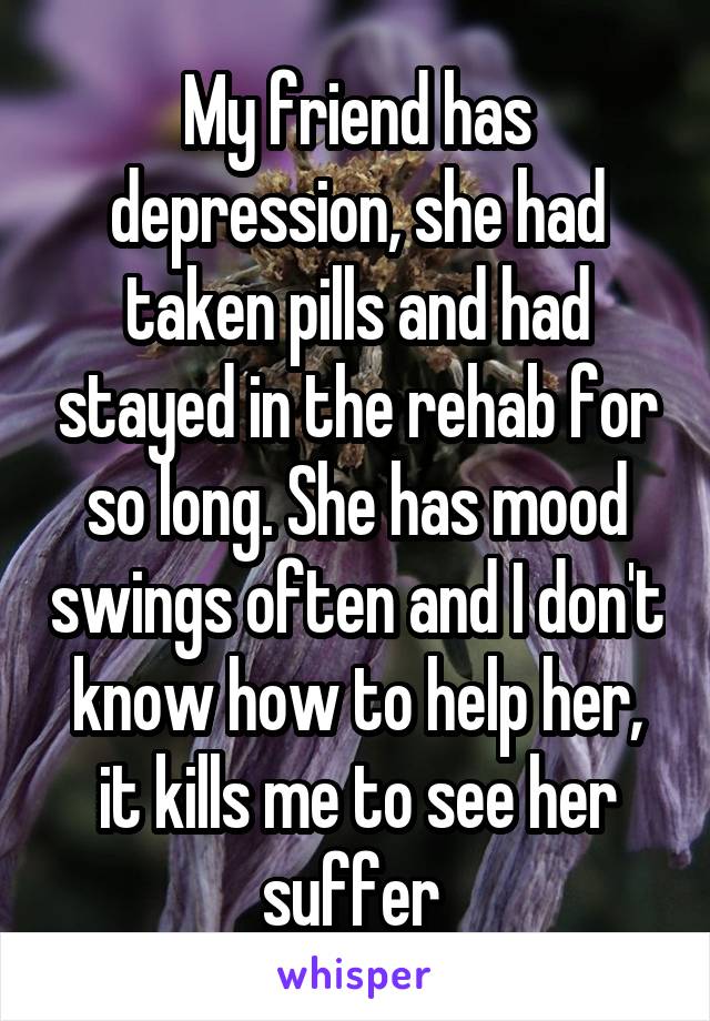 My friend has depression, she had taken pills and had stayed in the rehab for so long. She has mood swings often and I don't know how to help her, it kills me to see her suffer 