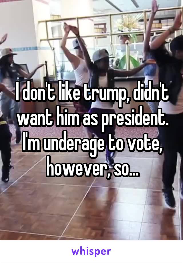 I don't like trump, didn't want him as president. I'm underage to vote, however, so...