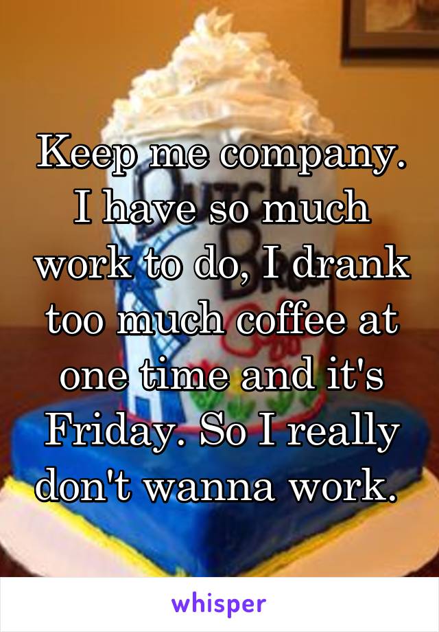 Keep me company. I have so much work to do, I drank too much coffee at one time and it's Friday. So I really don't wanna work. 