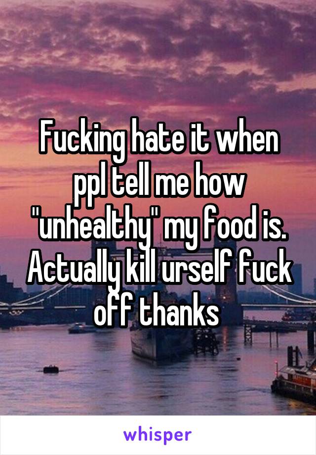 Fucking hate it when ppl tell me how "unhealthy" my food is. Actually kill urself fuck off thanks 