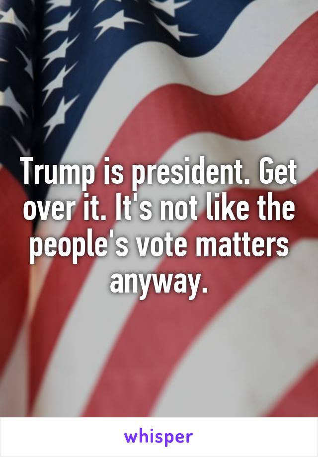 Trump is president. Get over it. It's not like the people's vote matters anyway.