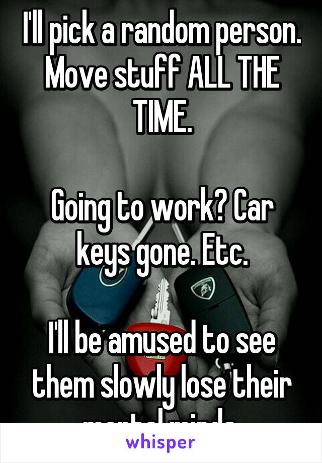 I'll pick a random person. Move stuff ALL THE TIME.

Going to work? Car keys gone. Etc.

I'll be amused to see them slowly lose their mortal minds.