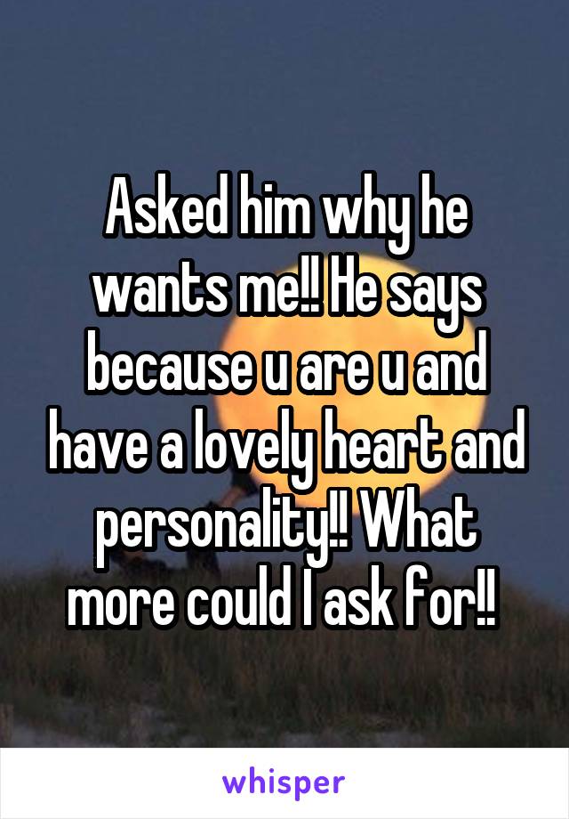 Asked him why he wants me!! He says because u are u and have a lovely heart and personality!! What more could I ask for!! 