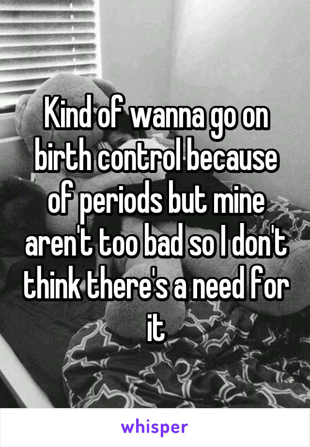 Kind of wanna go on birth control because of periods but mine aren't too bad so I don't think there's a need for it