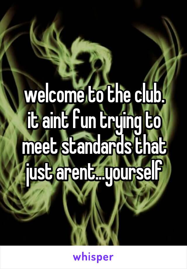 welcome to the club.
it aint fun trying to meet standards that just arent...yourself