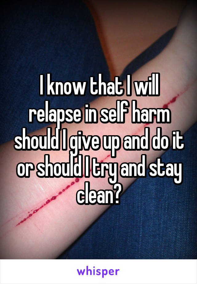 I know that I will relapse in self harm should I give up and do it or should I try and stay clean?