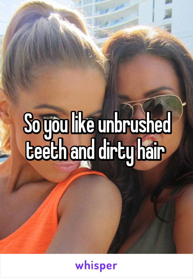 So you like unbrushed teeth and dirty hair 