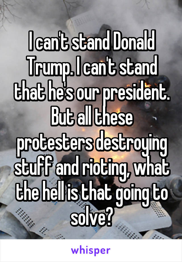 I can't stand Donald Trump. I can't stand that he's our president. But all these protesters destroying stuff and rioting, what the hell is that going to solve?