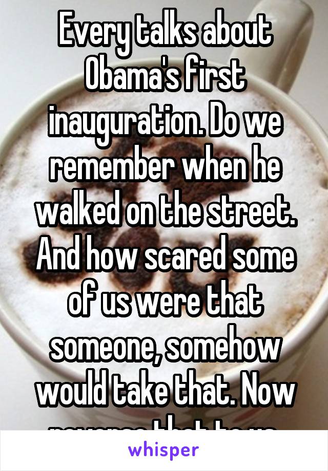 Every talks about Obama's first inauguration. Do we remember when he walked on the street. And how scared some of us were that someone, somehow would take that. Now reverse that to us.