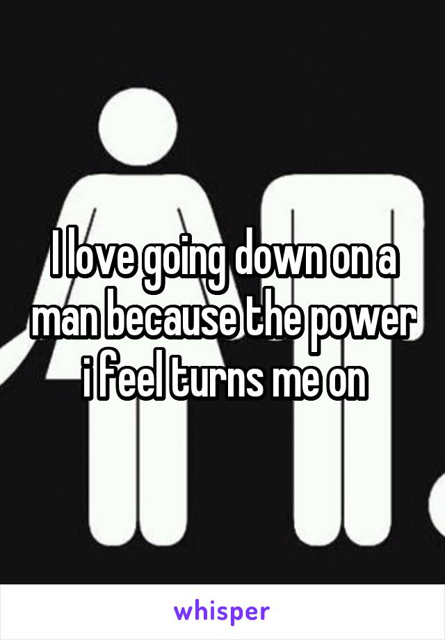 I love going down on a man because the power i feel turns me on