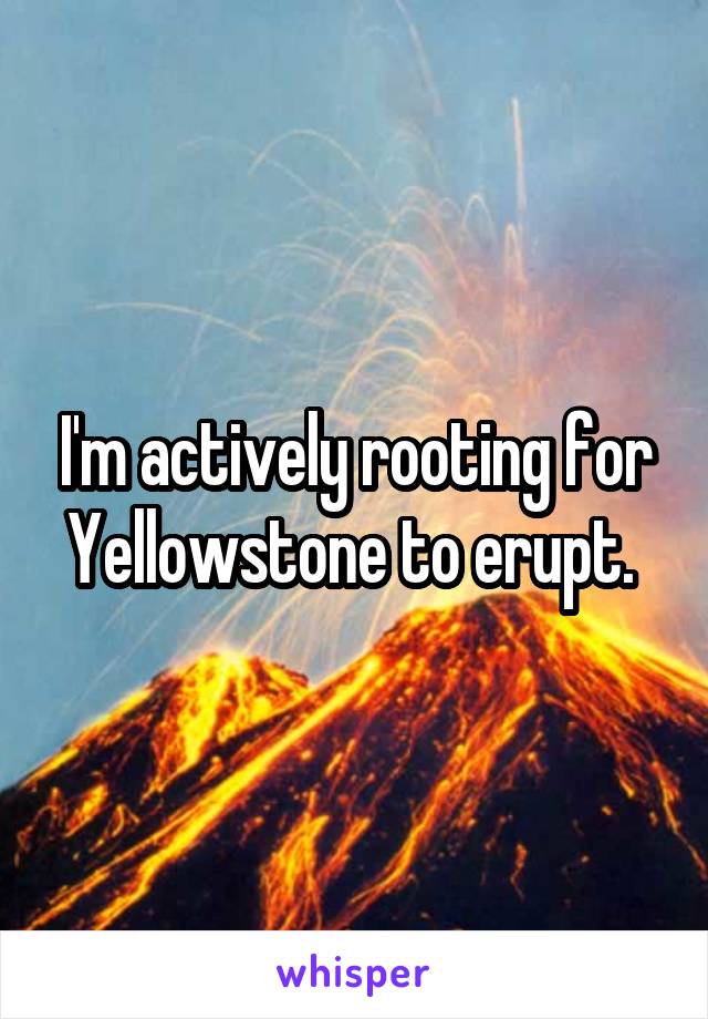 I'm actively rooting for Yellowstone to erupt. 